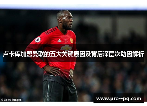 卢卡库加盟曼联的五大关键原因及背后深层次动因解析