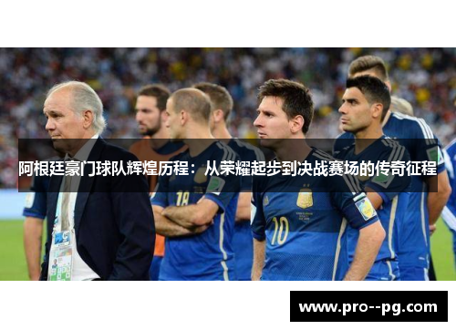 阿根廷豪门球队辉煌历程：从荣耀起步到决战赛场的传奇征程