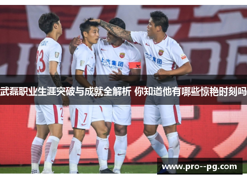 武磊职业生涯突破与成就全解析 你知道他有哪些惊艳时刻吗 武磊职业生涯突破与成就全解析 你知道他有哪些惊艳时刻吗