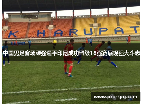 中国男足客场顽强逼平印尼成功晋级18强赛展现强大斗志 中国男足客场顽强逼平印尼成功晋级18强赛展现强大斗志