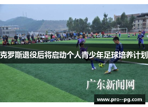 克罗斯退役后将启动个人青少年足球培养计划 克罗斯退役后将启动个人青少年足球培养计划