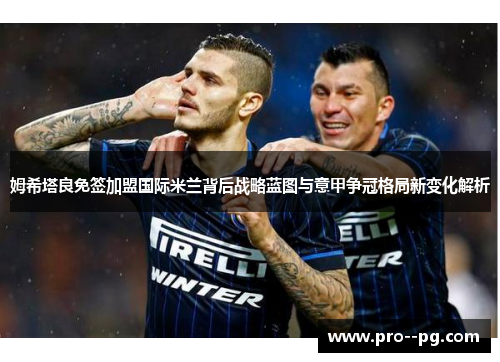 姆希塔良免签加盟国际米兰背后战略蓝图与意甲争冠格局新变化解析