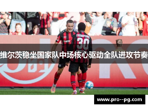 维尔茨稳坐国家队中场核心驱动全队进攻节奏