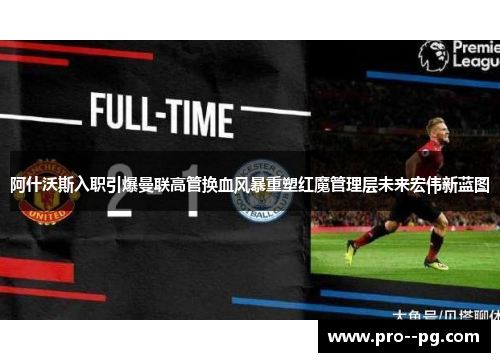 阿什沃斯入职引爆曼联高管换血风暴重塑红魔管理层未来宏伟新蓝图