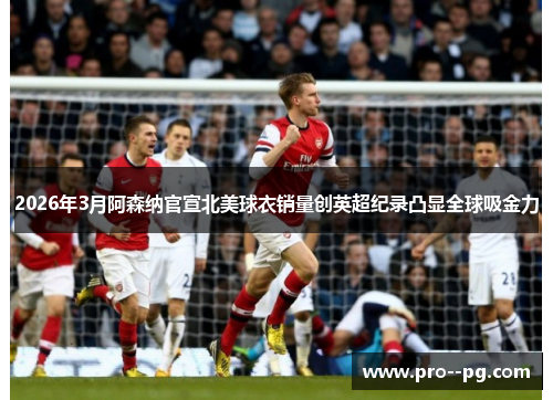 2026年3月阿森纳官宣北美球衣销量创英超纪录凸显全球吸金力