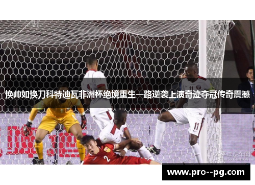 换帅如换刀科特迪瓦非洲杯绝境重生一路逆袭上演奇迹夺冠传奇震撼 换帅如换刀科特迪瓦非洲杯绝境重生一路逆袭上演奇迹夺冠传奇震撼