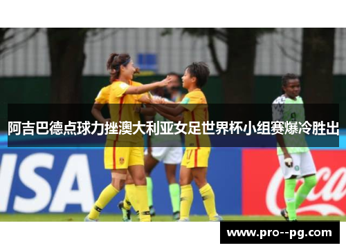 阿吉巴德点球力挫澳大利亚女足世界杯小组赛爆冷胜出 阿吉巴德点球力挫澳大利亚女足世界杯小组赛爆冷胜出